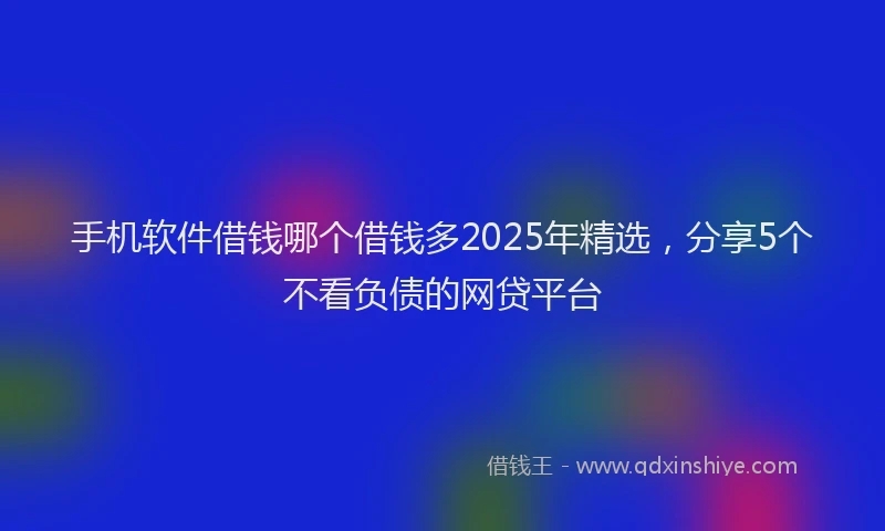 手机软件借钱哪个借钱多2025年精选，分享5个不看负债的网贷平台