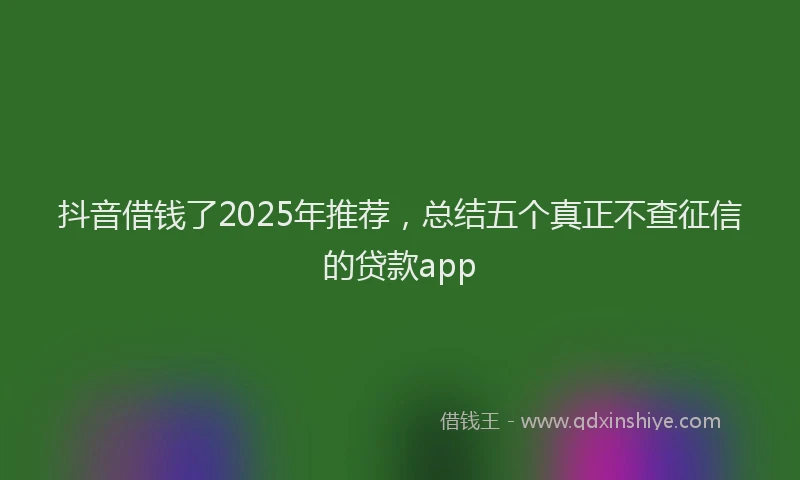 抖音借钱了2025年推荐，总结五个真正不查征信的贷款app