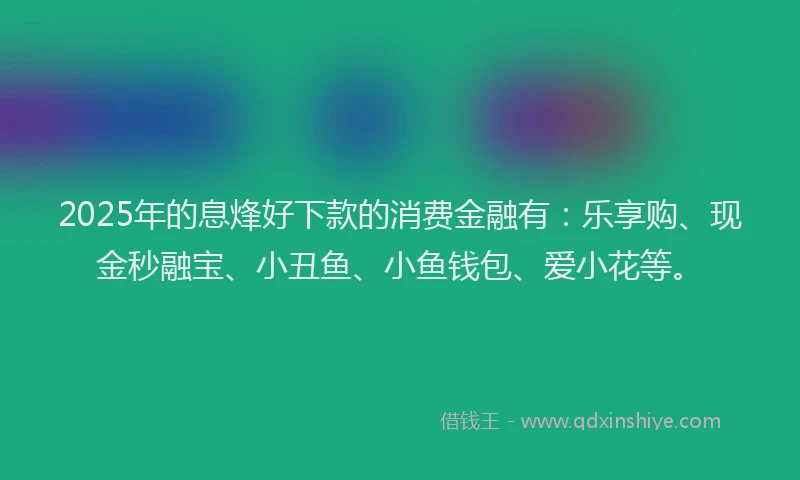 2025年的息烽好下款的消费金融有：乐享购、现金秒融宝、小丑鱼、小鱼钱包、爱小花等。
