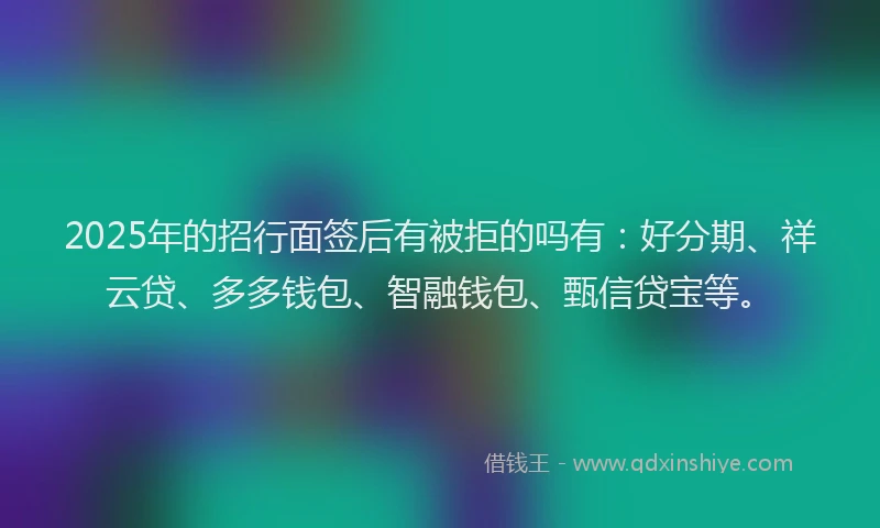 2025年的招行面签后有被拒的吗有：好分期、祥云贷、多多钱包、智融钱包、甄信贷宝等。