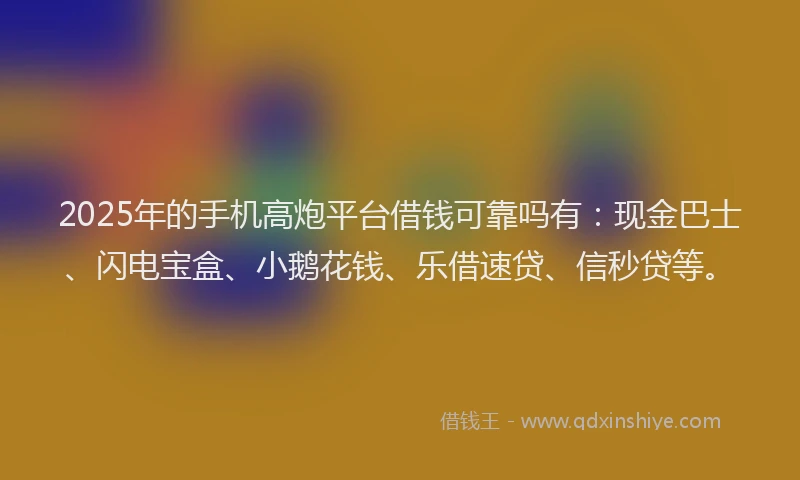 2025年的手机高炮平台借钱可靠吗有：现金巴士、闪电宝盒、小鹅花钱、乐借速贷、信秒贷等。