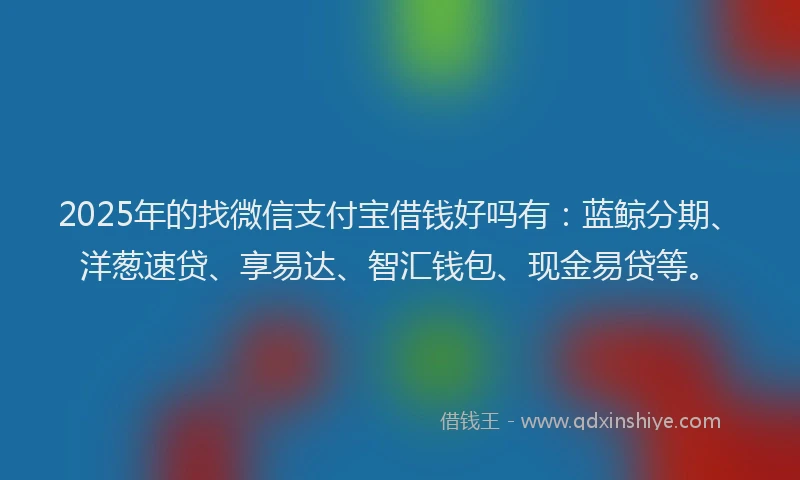 2025年的找微信支付宝借钱好吗有：蓝鲸分期、洋葱速贷、享易达、智汇钱包、现金易贷等。