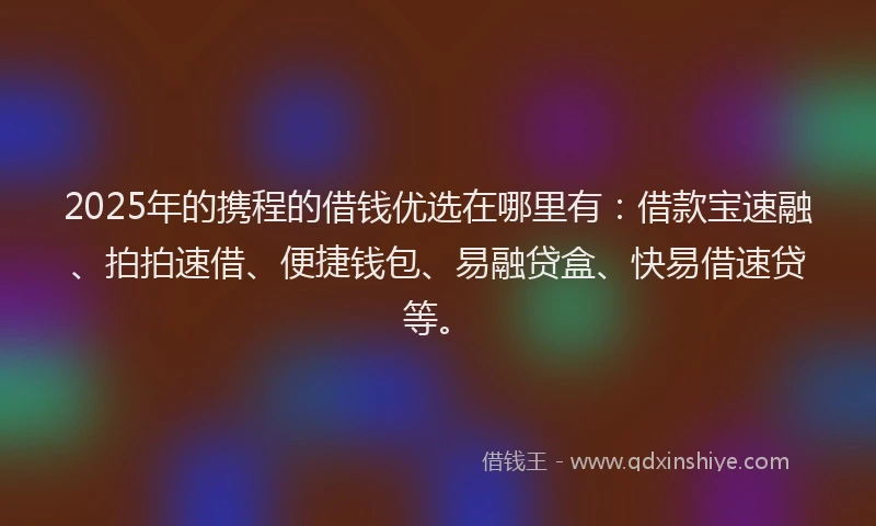 2025年的携程的借钱优选在哪里有：借款宝速融、拍拍速借、便捷钱包、易融贷盒、快易借速贷等。