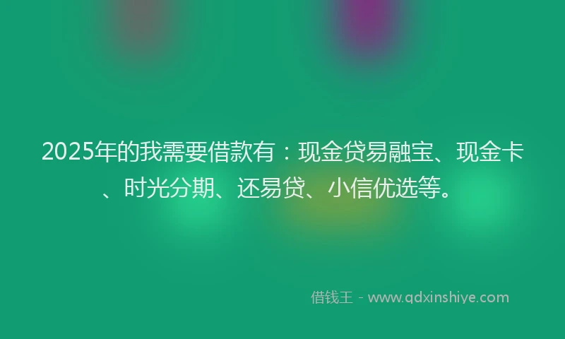 2025年的我需要借款有：现金贷易融宝、现金卡、时光分期、还易贷、小信优选等。