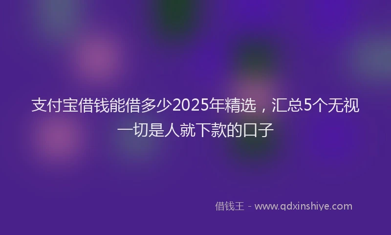 支付宝借钱能借多少2025年精选，汇总5个无视一切是人就下款的口子