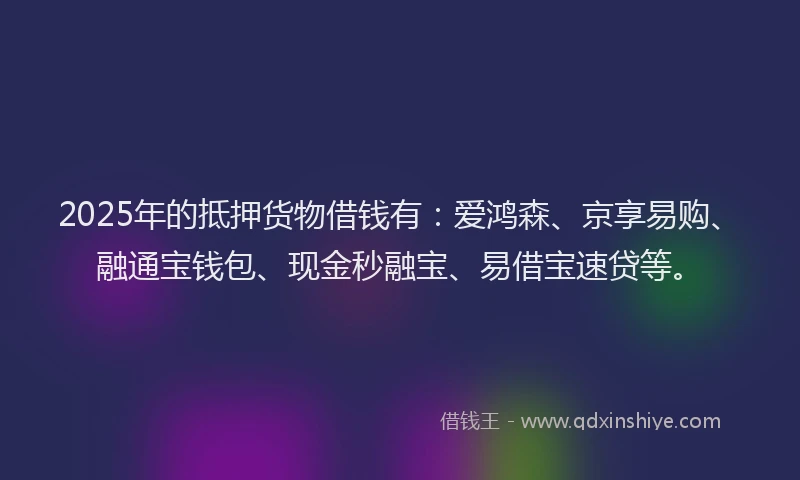 2025年的抵押货物借钱有：爱鸿森、京享易购、融通宝钱包、现金秒融宝、易借宝速贷等。