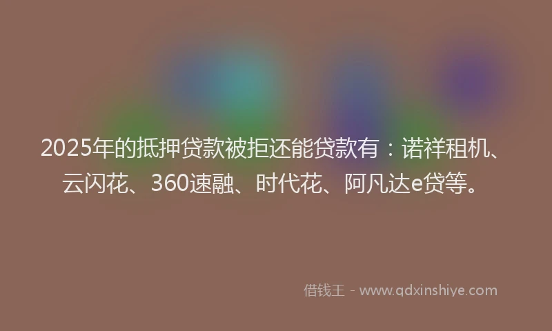 2025年的抵押贷款被拒还能贷款有：诺祥租机、云闪花、360速融、时代花、阿凡达e贷等。