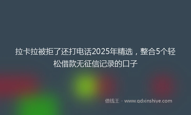 拉卡拉被拒了还打电话2025年精选，整合5个轻松借款无征信记录的口子