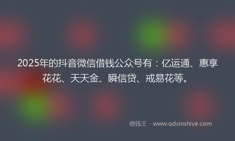 2025年的抖音微信借钱公众号有：亿运通、惠享花花、天天金、瞬信贷、戒易花等。