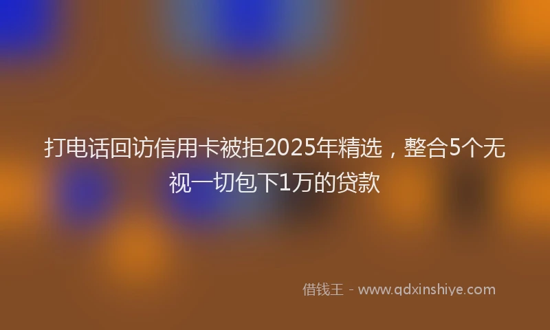打电话回访信用卡被拒2025年精选，整合5个无视一切包下1万的贷款