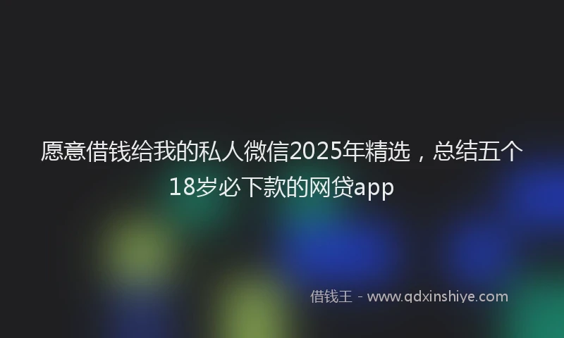 愿意借钱给我的私人微信2025年精选，总结五个18岁必下款的网贷app