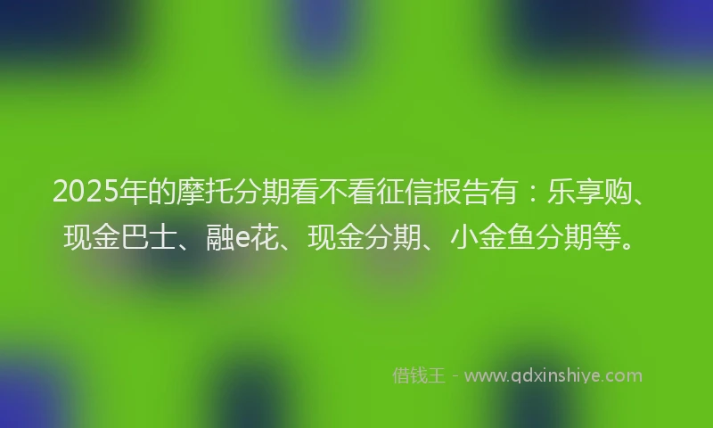 2025年的摩托分期看不看征信报告有：乐享购、现金巴士、融e花、现金分期、小金鱼分期等。