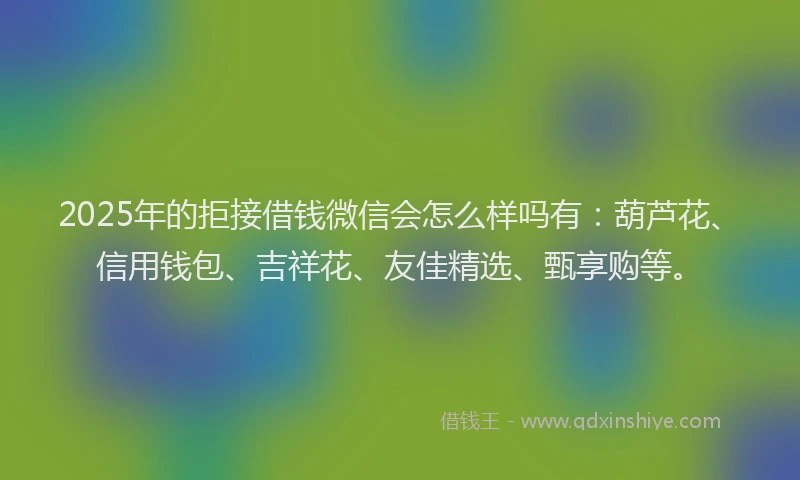 2025年的拒接借钱微信会怎么样吗有：葫芦花、信用钱包、吉祥花、友佳精选、甄享购等。