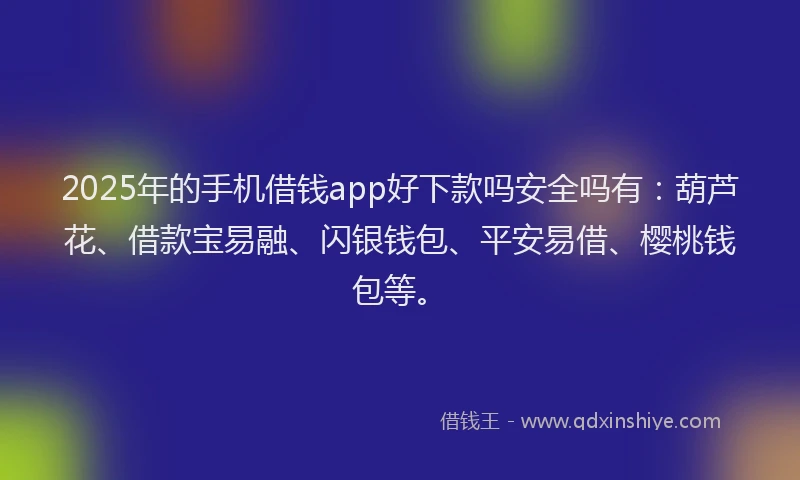 2025年的手机借钱app好下款吗安全吗有：葫芦花、借款宝易融、闪银钱包、平安易借、樱桃钱包等。