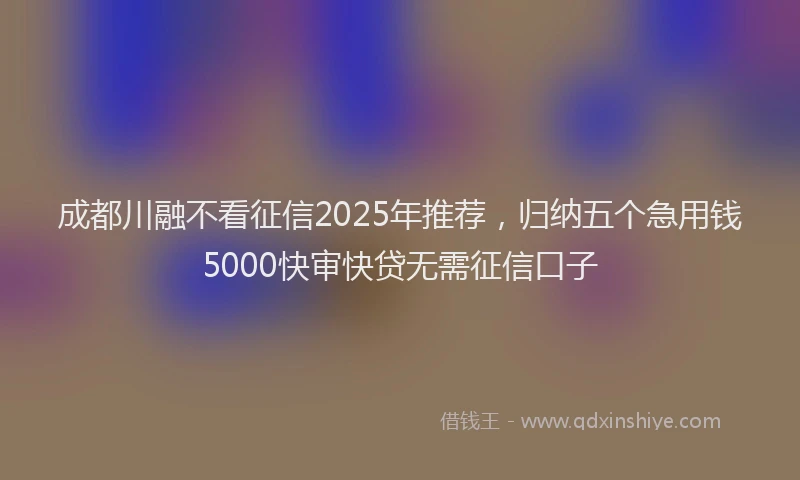 成都川融不看征信2025年推荐，归纳五个急用钱5000快审快贷无需征信口子