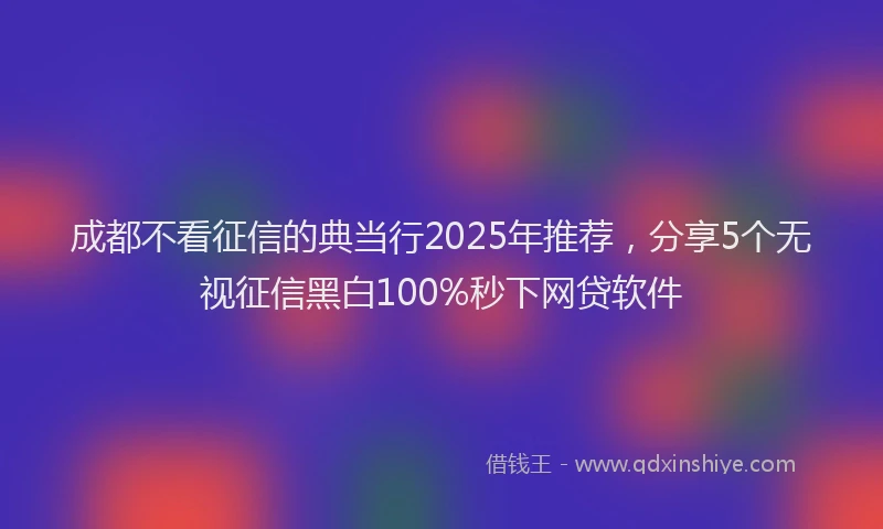 成都不看征信的典当行2025年推荐，分享5个无视征信黑白100%秒下网贷软件