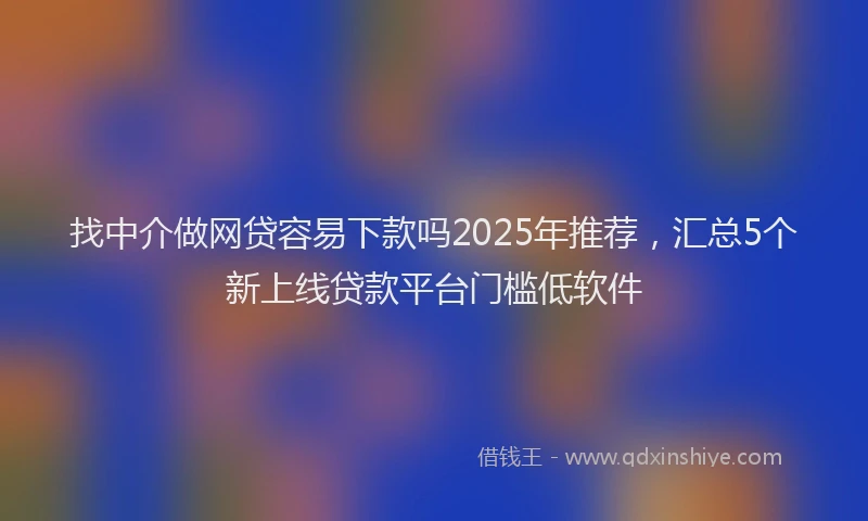 找中介做网贷容易下款吗2025年推荐，汇总5个新上线贷款平台门槛低软件