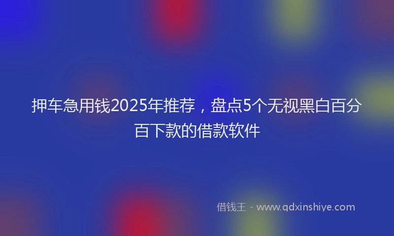 押车急用钱2025年推荐，盘点5个无视黑白百分百下款的借款软件