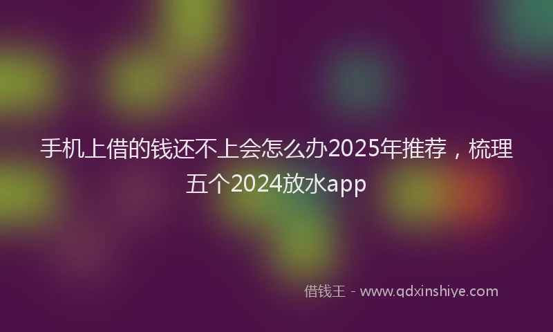 手机上借的钱还不上会怎么办2025年推荐，梳理五个2024放水app