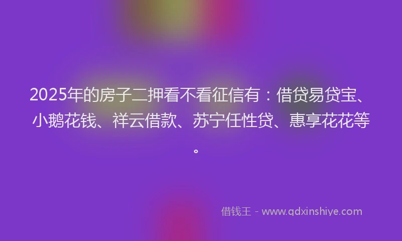 2025年的房子二押看不看征信有：借贷易贷宝、小鹅花钱、祥云借款、苏宁任性贷、惠享花花等。