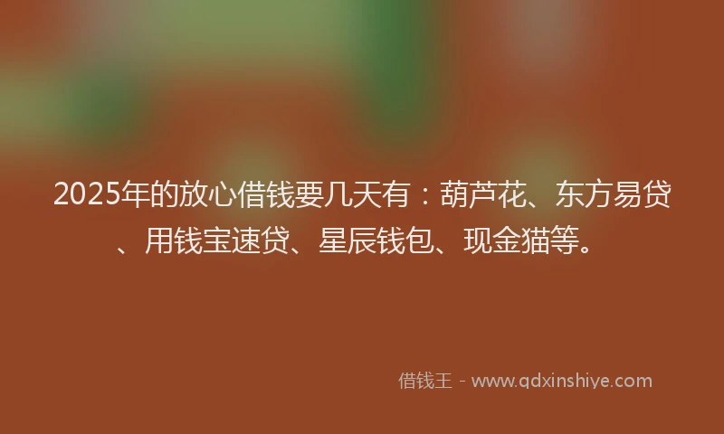 2025年的放心借钱要几天有：葫芦花、东方易贷、用钱宝速贷、星辰钱包、现金猫等。