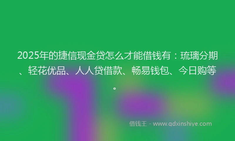 2025年的捷信现金贷怎么才能借钱有：琉璃分期、轻花优品、人人贷借款、畅易钱包、今日购等。