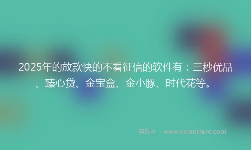 2025年的放款快的不看征信的软件有：三秒优品、臻心贷、金宝盒、金小豚、时代花等。