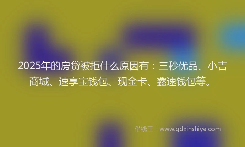 2025年的房贷被拒什么原因有：三秒优品、小吉商城、速享宝钱包、现金卡、鑫速钱包等。