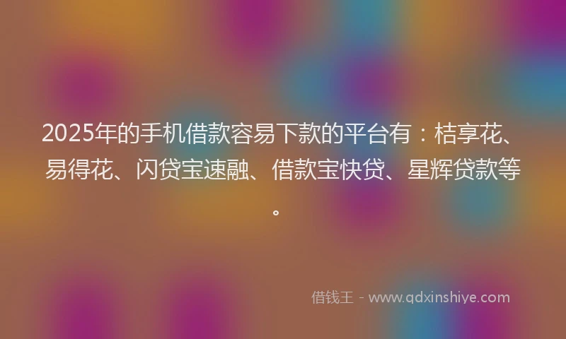 2025年的手机借款容易下款的平台有：桔享花、易得花、闪贷宝速融、借款宝快贷、星辉贷款等。