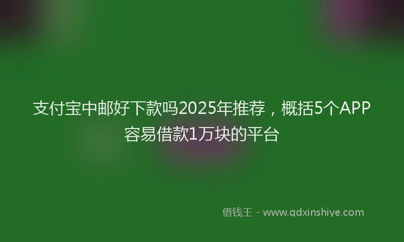 支付宝中邮好下款吗2025年推荐，概括5个APP容易借款1万块的平台