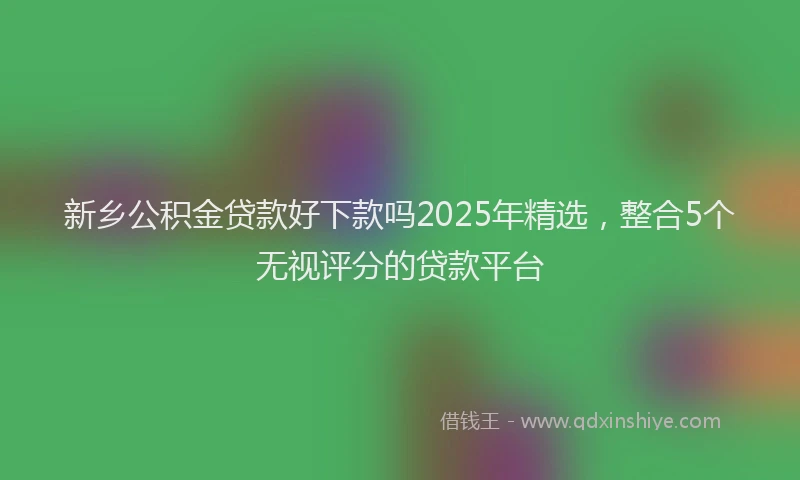 新乡公积金贷款好下款吗2025年精选，整合5个无视评分的贷款平台