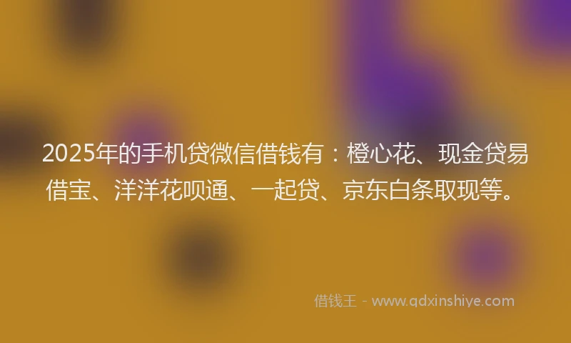 2025年的手机贷微信借钱有：橙心花、现金贷易借宝、洋洋花呗通、一起贷、京东白条取现等。
