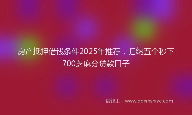 房产抵押借钱条件2025年推荐，归纳五个秒下700芝麻分贷款口子