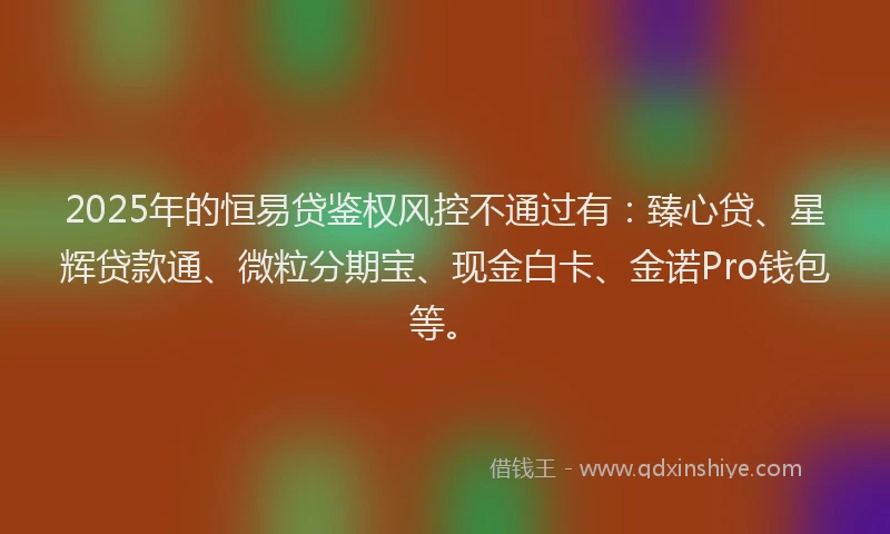 2025年的恒易贷鉴权风控不通过有：臻心贷、星辉贷款通、微粒分期宝、现金白卡、金诺Pro钱包等。