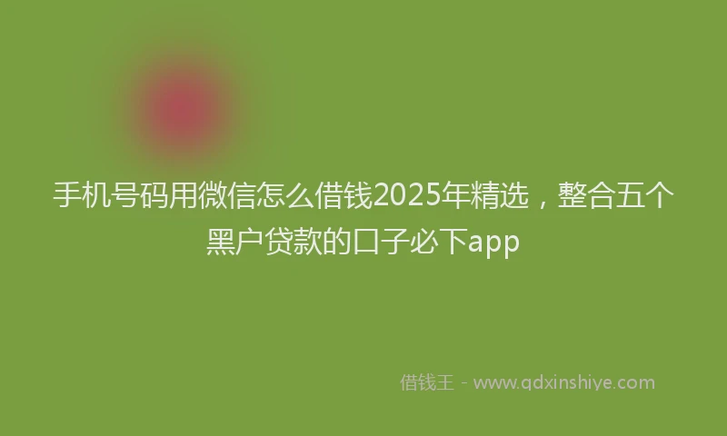 手机号码用微信怎么借钱2025年精选，整合五个黑户贷款的口子必下app