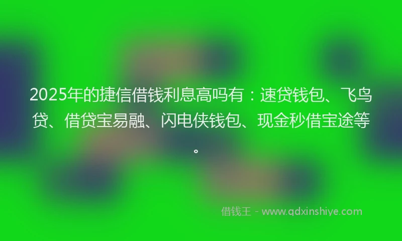 2025年的捷信借钱利息高吗有：速贷钱包、飞鸟贷、借贷宝易融、闪电侠钱包、现金秒借宝途等。