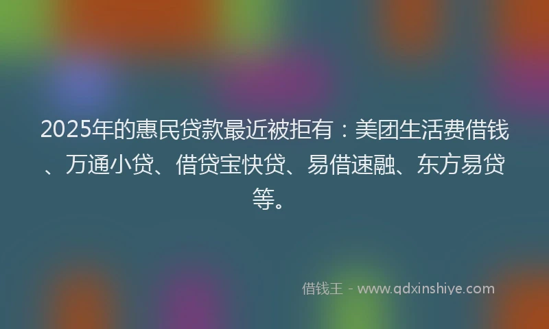 2025年的惠民贷款最近被拒有：美团生活费借钱、万通小贷、借贷宝快贷、易借速融、东方易贷等。