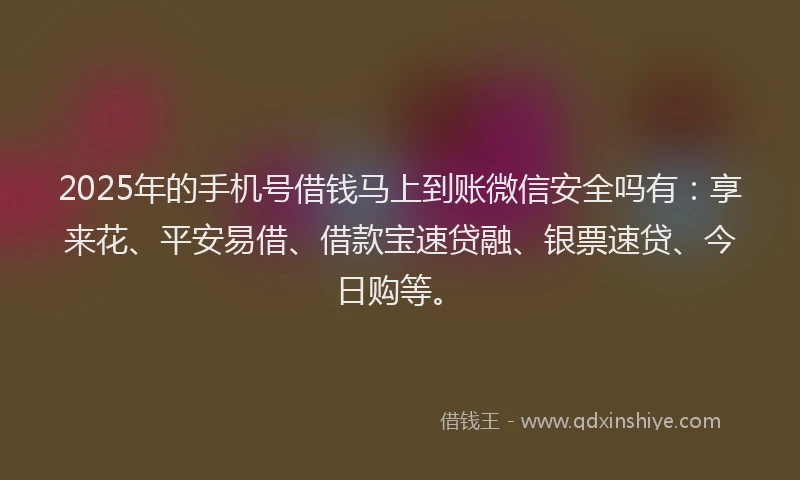 2025年的手机号借钱马上到账微信安全吗有：享来花、平安易借、借款宝速贷融、银票速贷、今日购等。