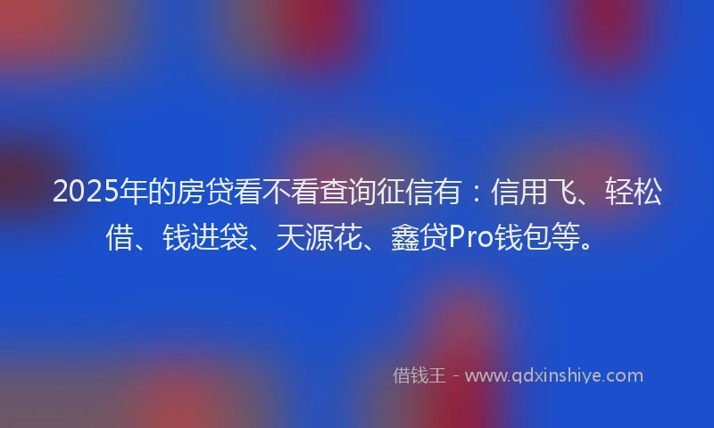 2025年的房贷看不看查询征信有：信用飞、轻松借、钱进袋、天源花、鑫贷Pro钱包等。