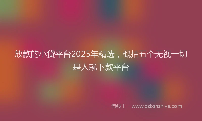 放款的小贷平台2025年精选，概括五个无视一切是人就下款平台