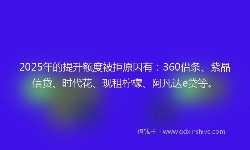 2025年的提升额度被拒原因有：360借条、紫晶信贷、时代花、现租柠檬、阿凡达e贷等。