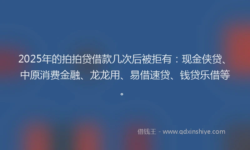 2025年的拍拍贷借款几次后被拒有：现金侠贷、中原消费金融、龙龙用、易借速贷、钱贷乐借等。