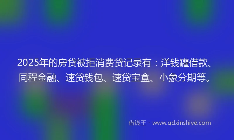 2025年的房贷被拒消费贷记录有：洋钱罐借款、同程金融、速贷钱包、速贷宝盒、小象分期等。