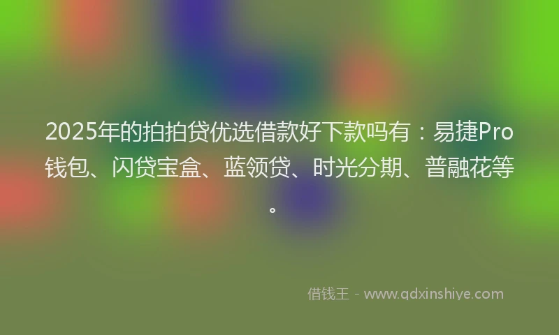 2025年的拍拍贷优选借款好下款吗有：易捷Pro钱包、闪贷宝盒、蓝领贷、时光分期、普融花等。