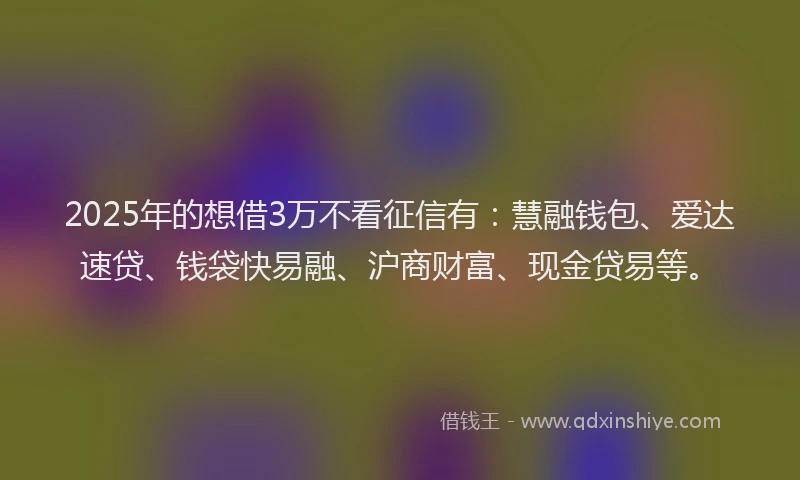 2025年的想借3万不看征信有：慧融钱包、爱达速贷、钱袋快易融、沪商财富、现金贷易等。