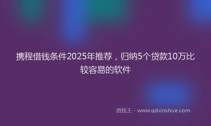 携程借钱条件2025年推荐，归纳5个贷款10万比较容易的软件