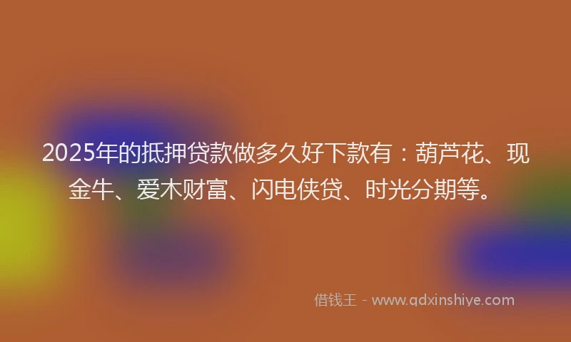 2025年的抵押贷款做多久好下款有：葫芦花、现金牛、爱木财富、闪电侠贷、时光分期等。
