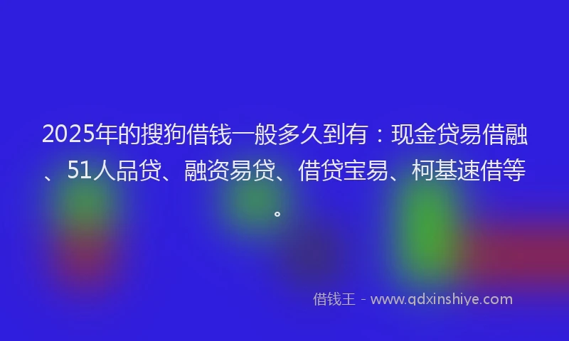 2025年的搜狗借钱一般多久到有：现金贷易借融、51人品贷、融资易贷、借贷宝易、柯基速借等。