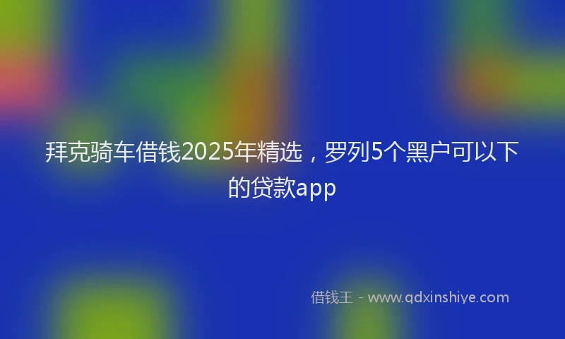 拜克骑车借钱2025年精选，罗列5个黑户可以下的贷款app
