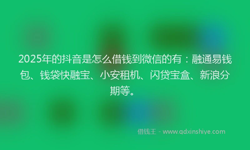 2025年的抖音是怎么借钱到微信的有：融通易钱包、钱袋快融宝、小安租机、闪贷宝盒、新浪分期等。